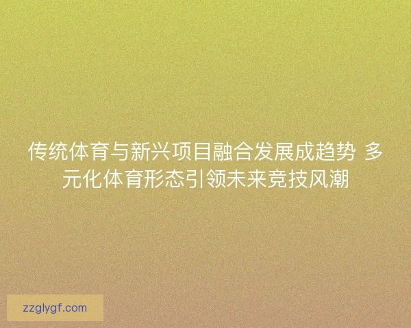 传统体育与新兴项目融合发展成趋势 多元化体育形态引领未来竞技风潮