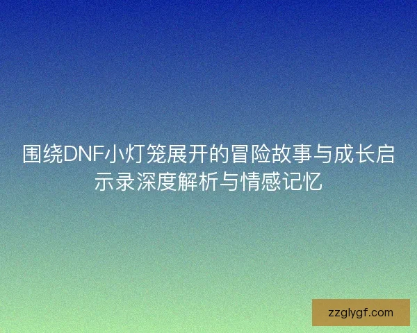 围绕DNF小灯笼展开的冒险故事与成长启示录深度解析与情感记忆
